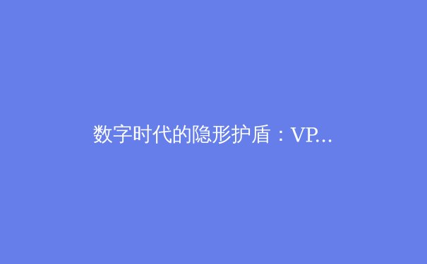 数字时代的隐形护盾：VPN技术前沿资讯与未来趋势深度解析