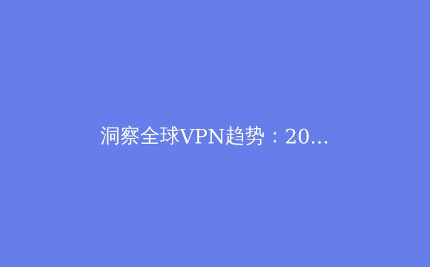 洞察全球VPN趋势：2024年最值得关注的五大资讯与安全指南 - 4