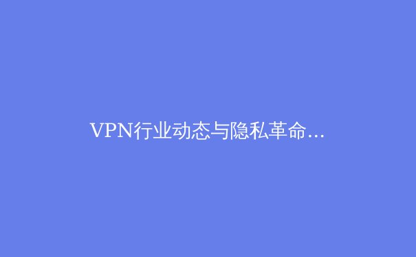 VPN行业动态与隐私革命：2024年你必须了解的五大趋势与深层解析 - 4