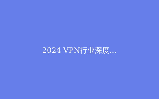 2024 VPN行业深度洞察：技术演进、法规变革与用户隐私的未来之战 - 3
