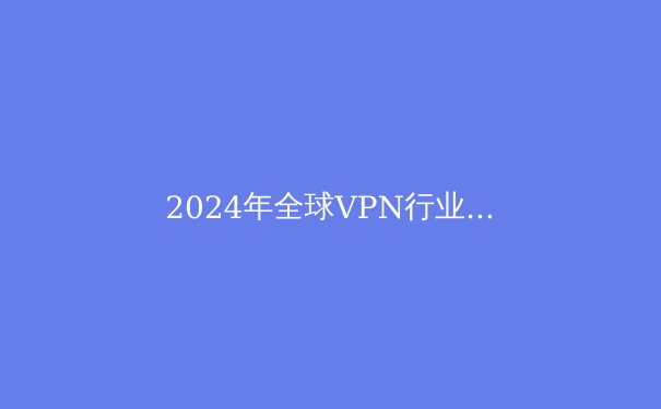 2024年全球VPN行业深度解析：技术演进、法规挑战与用户隐私的未来