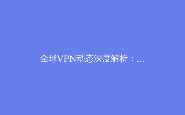 全球VPN动态深度解析：2024年技术演进、政策博弈与用户选择策略 - 2