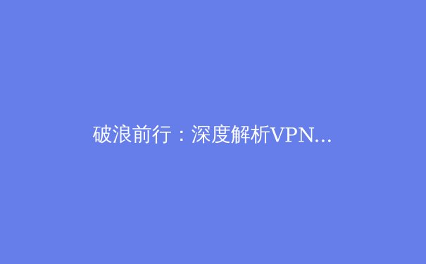破浪前行：深度解析VPN技术的演进与未来网络隐私新格局