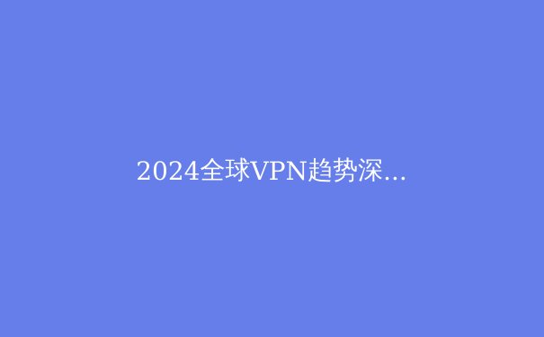 2024全球VPN趋势深度解析：安全、自由与新兴技术的交汇点