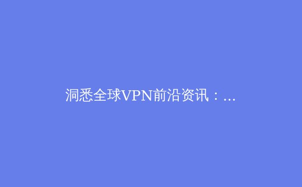 洞悉全球VPN前沿资讯：解锁数字自由，捍卫网络安全的核心指南