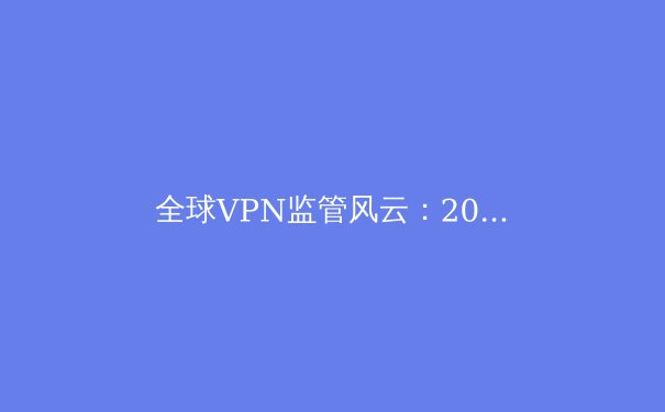 全球VPN监管风云：2024年用户如何安全穿越数字边境？ - 4