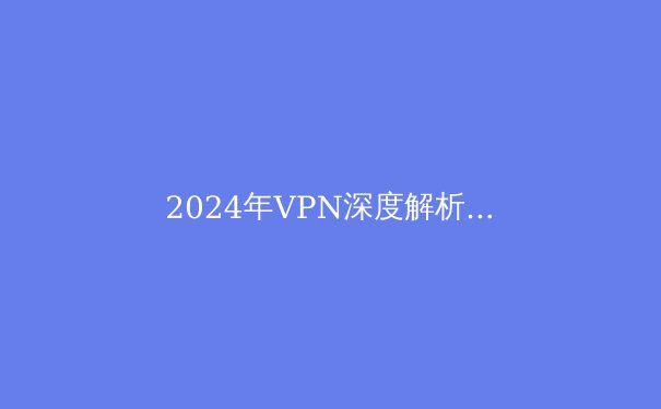2024年VPN深度解析：技术演进、隐私博弈与未来趋势展望 - 2