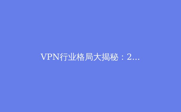 VPN行业格局大揭秘：2024年隐私保护、技术创新与法规博弈深度解析 - 4